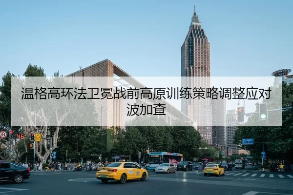 温格高环法卫冕战前高原训练策略调整应对波加查 - Leyu