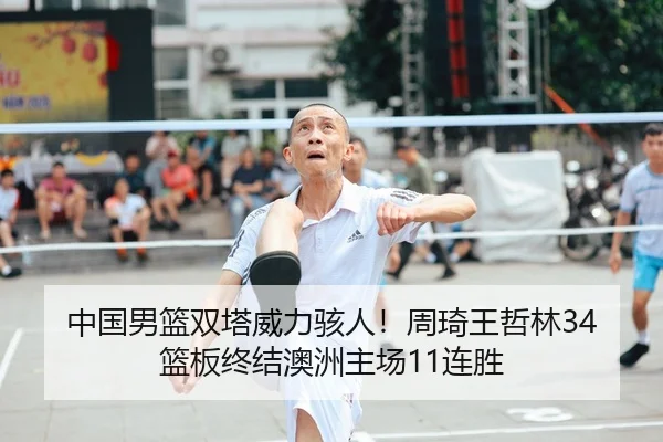 中国男篮双塔威力骇人！周琦王哲林34篮板终结澳洲主场11连胜