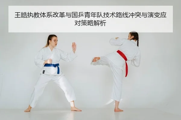 王皓执教体系改革与国乒青年队技术路线冲突与演变应对策略解析