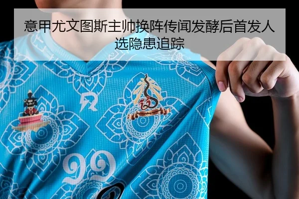 意甲尤文图斯主帅换阵传闻发酵后首发人选隐患追踪（Leyu）
